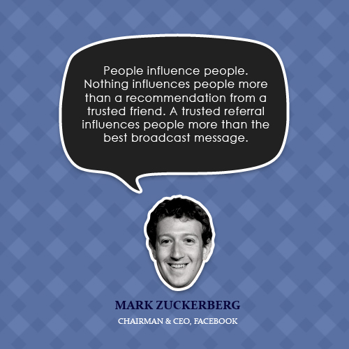 People influence people. Nothing influences people more than a recommendation from a trusted friend. A trusted referral influences people more than the best … Mark Zuckerberg