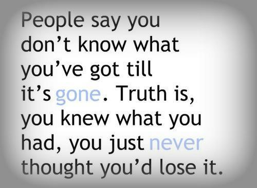 People say you don't know what you've got until it's gone. Truth is, you knew what you had, you just never thought you'd lose it