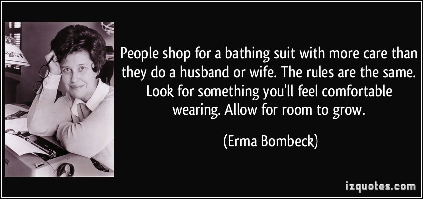 People shop for a bathing suit with more care than they do a husband or wife. The rules are the same. Look for something you'll feel comfortable wearing. Allow for room to grow. Erma Bombeck
