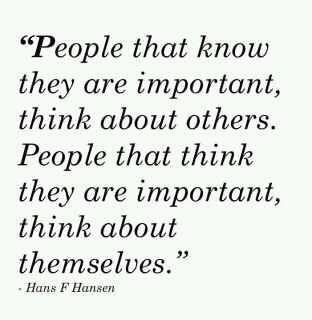 People that know they are important, think about others. People that think they are important, think about themselves. Hans F Hansen