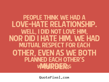 People think we had a love-hate relationship. Well, I did not love him, nor did I hate him. We had mutual respect for each other, even as we both planned each other’s murder.