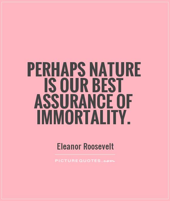 Perhaps nature is our best assurance of immortality. Eleanor Roosevelt