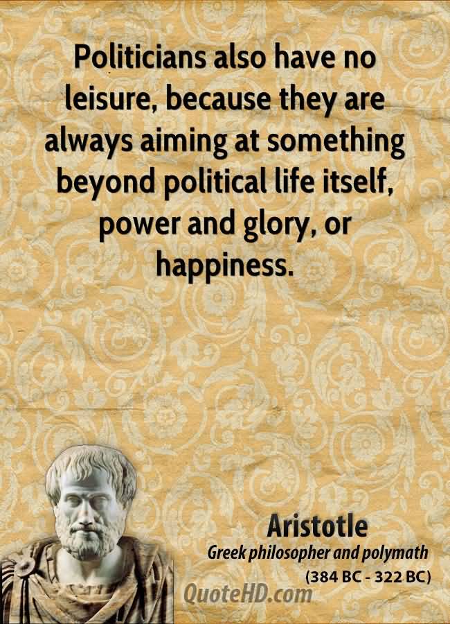 Politicians also have no leisure, because they are always aiming at something beyond political life itself, power and glory, or happiness. Aristotle