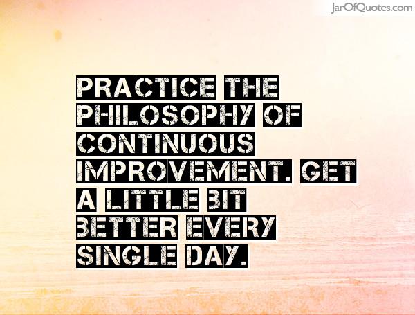 Practice the philosophy of continuous improvement. Get a little bit better every single day.
