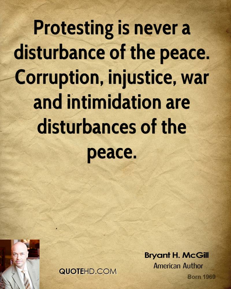 Protesting is never a disturbance of the peace. Corruption, injustice, war and intimidation are disturbances of the peace. Bryant McGill