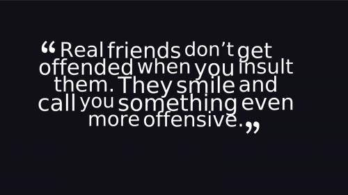 Real friends don't get offended when you insult them. They smile and call you something even more offensive