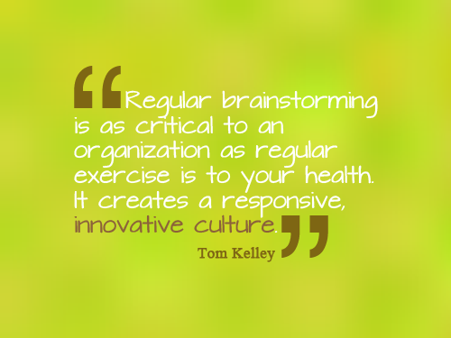 Regular Brainstorming is as critical to an organization as regular exercise to your health. It creates a responsive and innovative culture. Tom Kelley