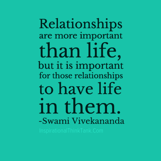 Relationships are more important than life, but it is important for those relationships to have life in them….  Swami Vivekananda