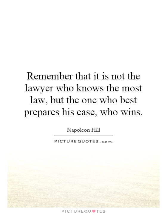 Remember that it is not the lawyer who knows the most law, but the one who best prepares his case, who wins. Napoleon Hill
