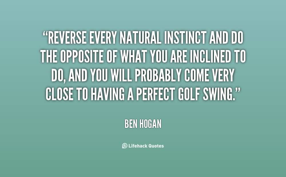 Reverse every natural instinct and do the opposite of what you are inclined to do, and you will probably come very close to having a perfect golf .. Ben Hogan