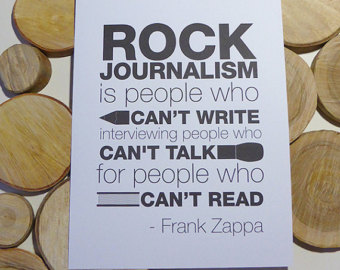 Rock journalism is people who can’t write interviewing people who can’t talk for people who can’t read. Frank Zappa