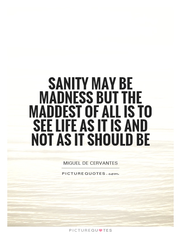 Sanity may be madness but the maddest of all is to see life as it is and not as it should be. Miguel de Cervantes