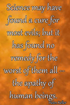 Science may have found a cure for most evils; but it has found no remedy for the worst of them all - the apathy of human beings. Helen Keller