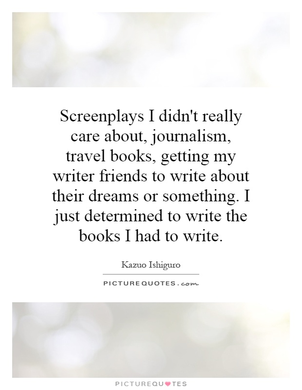 Screenplays I didn’t really care about, journalism, travel books, getting my writer friends to write about their dreams or something. I just determined to write the … Kazuo Ishiguro
