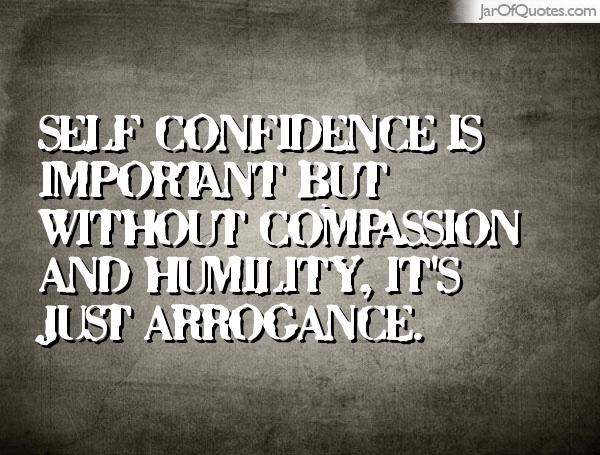 Self confidence is very important. But without compassion and humility, it’s just arrogance