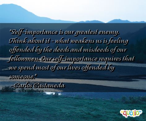 Self-importance is our greatest enemy. Think about it – what weakens us is feeling offended by the deeds and misdeeds of our fellowmen. Our self-importance … Carlos Castaneda