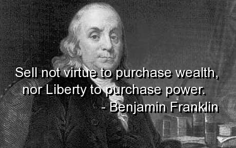 Sell not virtue to purchase wealth, nor liberty to purchase power. Benjamin Franklin