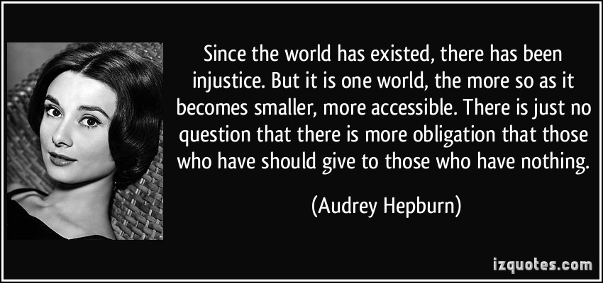 Since the world has existed, there has been injustice. But it is one world, the more so as it becomes smaller, more accessible. There is just no question that there is.... Audrey Hepburn