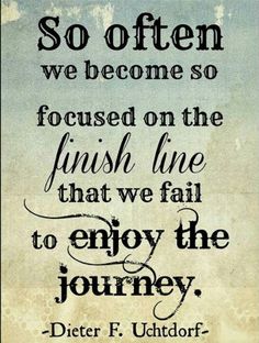 So often we become so focused on the finish line that we fail to enjoy the journey. Dieter F. Uchtdorf