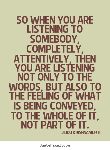 So when you are listening to somebody, completely, attentively, then you are listening not only to the words, but also to the feeling of what is being conveyed, ...Jiddu Krishnamurti