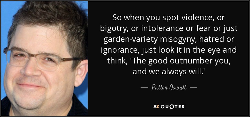 So when you spot violence, or bigotry, or intolerance or fear or just garden-variety misogyny, hatred or ignorance, just look it in the eye and think, 'The good ... Patton Oswalt