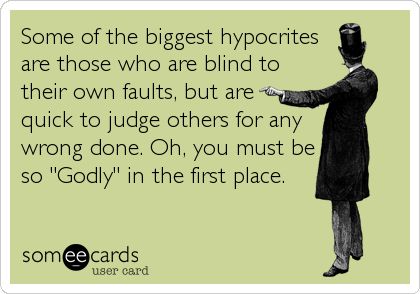 Some of the biggest hypocrites are those who are blind to their own faults, but are quick to judge others for any wrong done. Oh, you must be so Godly in the first place.