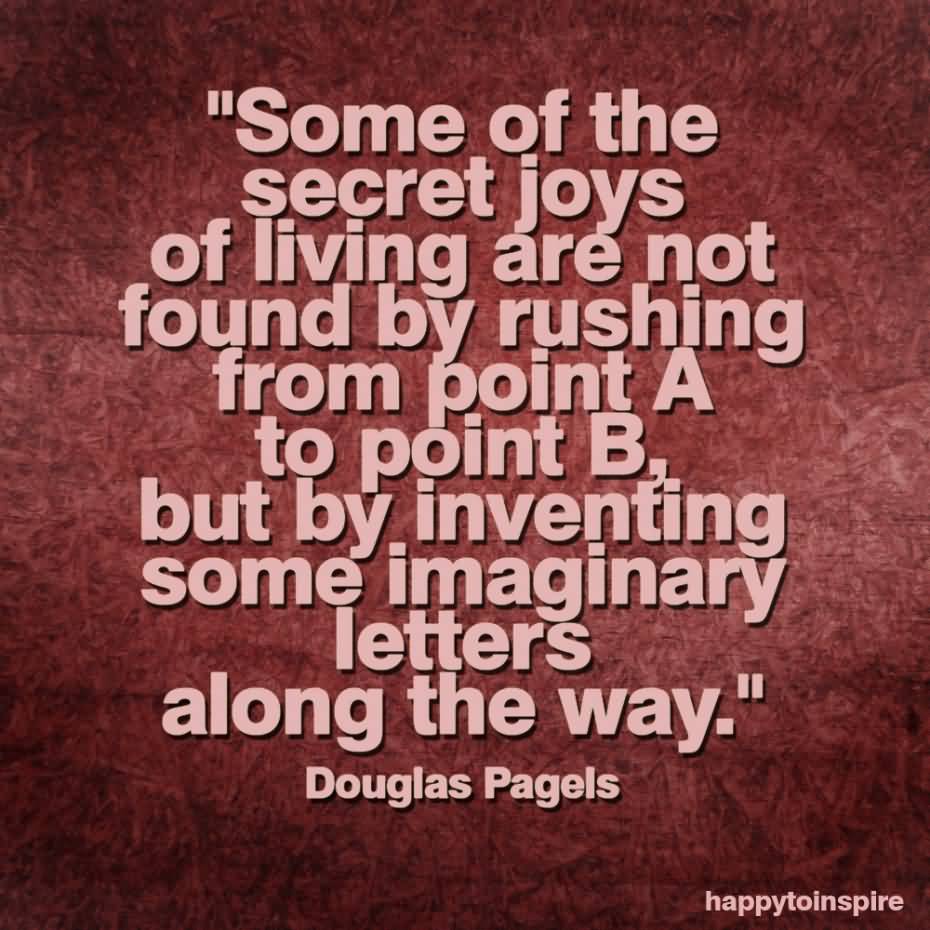 Some of the secret joys of living are not found by rushing from point A to point B, but by inventing some imaginary letters along the way. Douglas Pagels