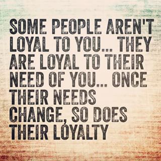 Some people aren’t loyal to you…they are loyal to their need of you…once their needs change, so does their loyalty
