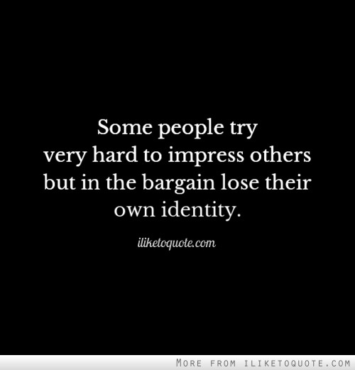 Some people try very hard to impress others but in the bargain lose their own identity