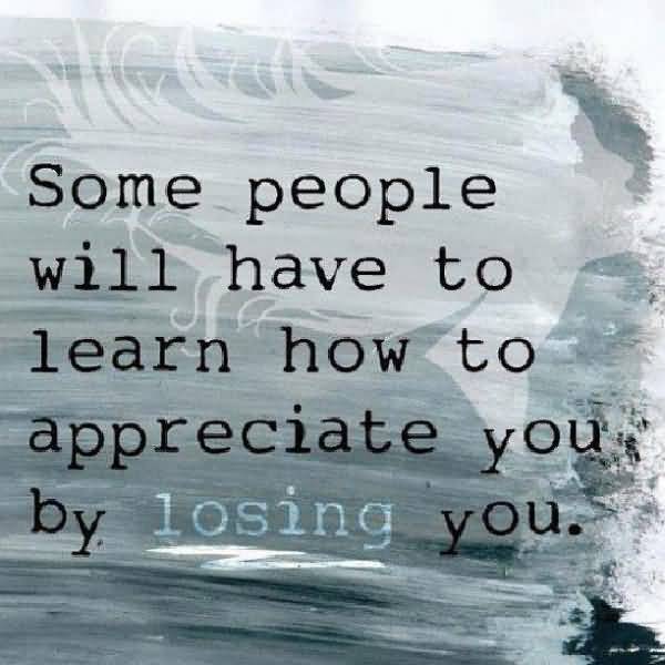 Some people will have to learn how to appreciate you by losing you