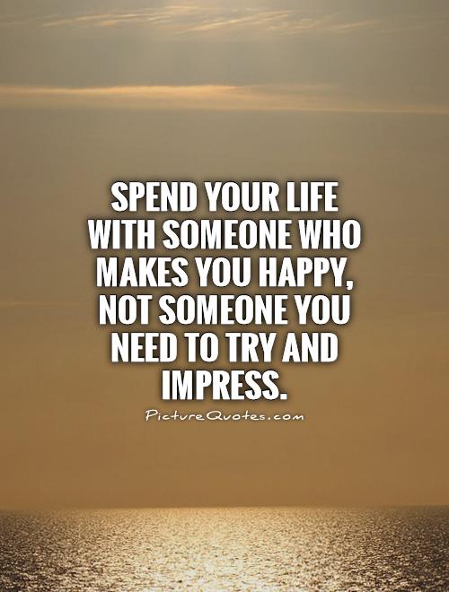 Spend your life with someone who makes you happy, not someone you need to try and impress