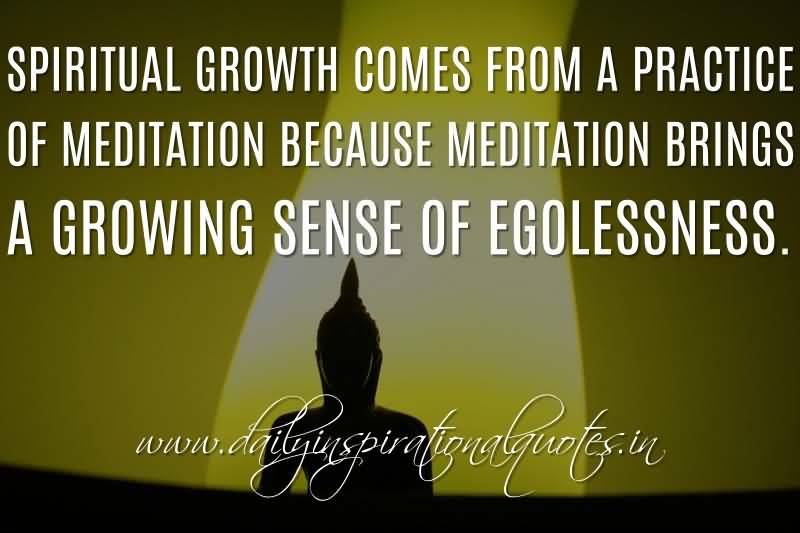 Spiritual growth comes from a practice of meditation because meditation brings a growing sense of egolessness. Anonymous