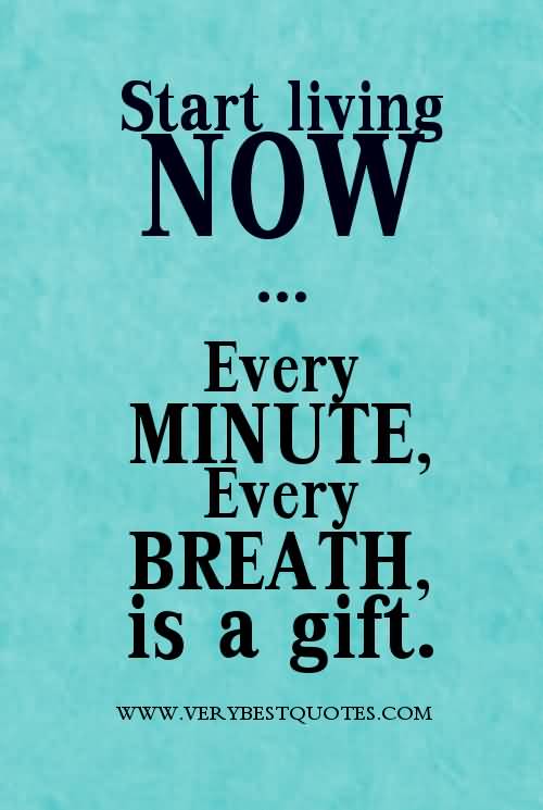 Start living now. Every minute, every breath is a gift