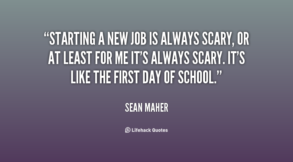 Starting a new job is always scary, or at least for me it’s always scary. It’s like the first day of school. Sean Maher