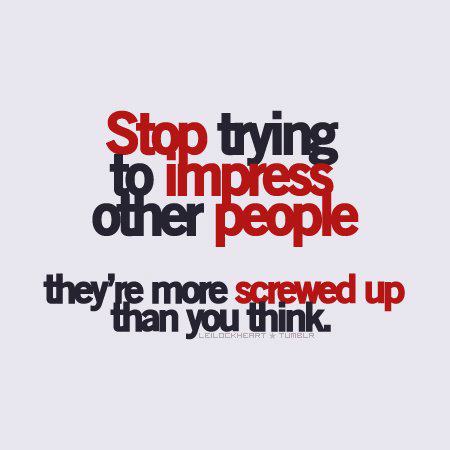 Stop trying to impress other people. They’re more screwed up than you think