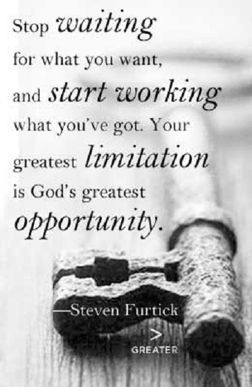 Stop waiting for what you want, and start working what you've got. Your greatest limitation is God's greatest opportunity. Steven Furtick