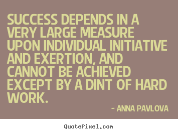 Success depends in a very large measure upon individual initiative and exertion, and cannot be achieved except by a dint of hard work. Anna Pavlova