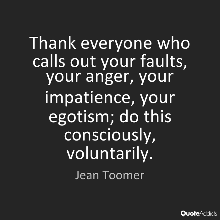 Thank everyone who calls out your faults, your anger, your impatience, your egotism; do this consciously, voluntarily. Jean Toomer