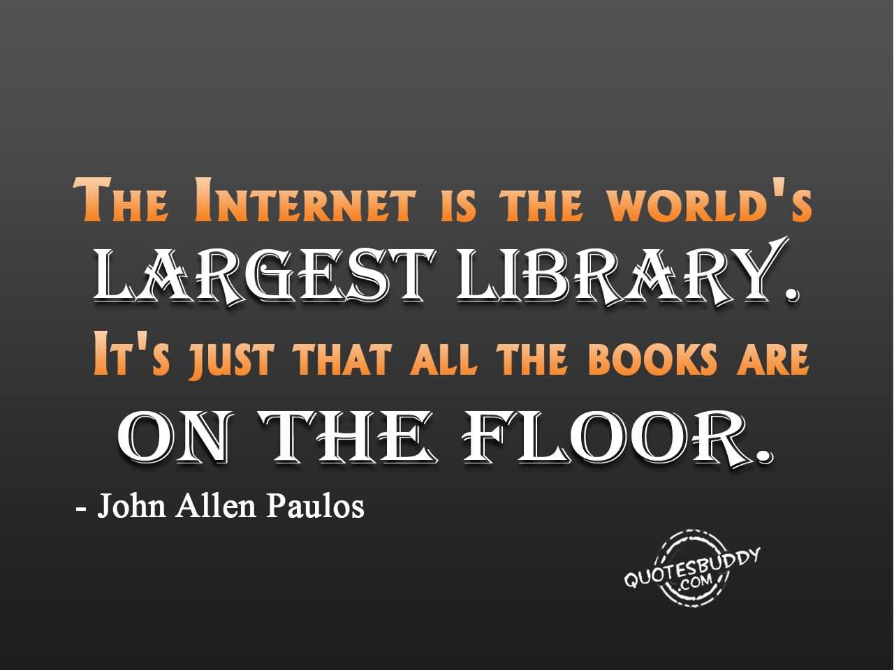 The Internet is the world's largest library. It's just that all the books are on the floor. John Allen Paulos