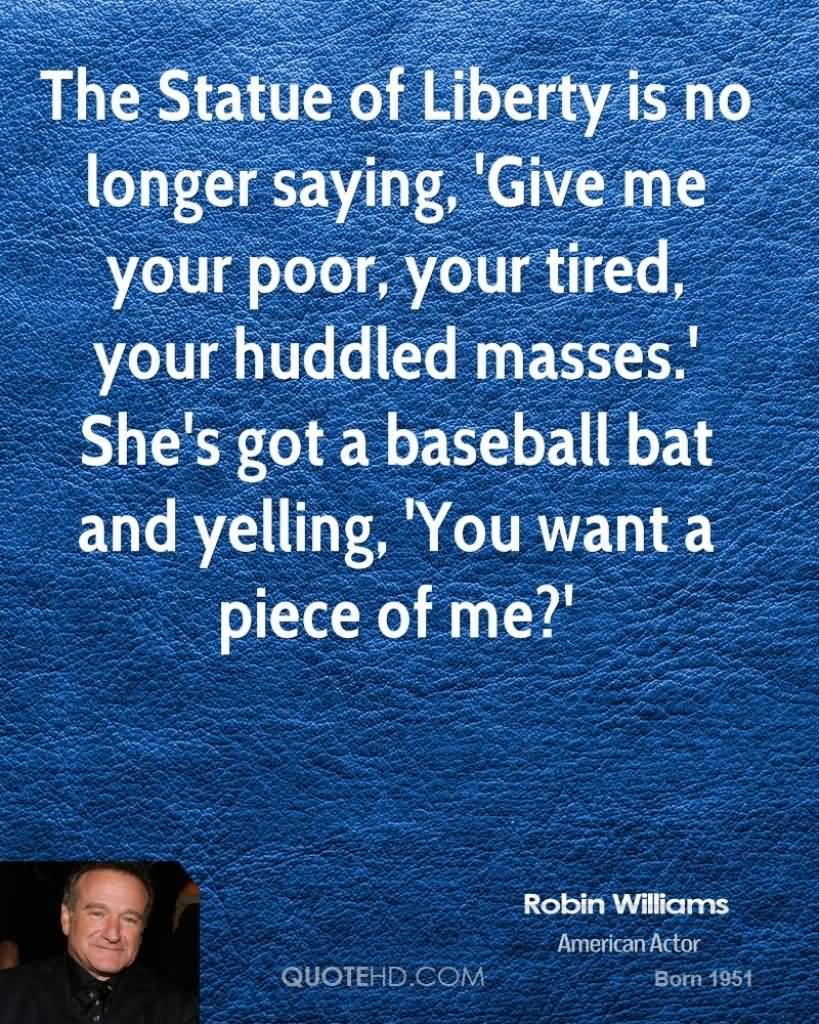 The Statue of Liberty is no longer saying, 'Give me your poor, your tired, your huddled masses.' She's got a baseball bat and yelling, 'You want a piece of me1. Robin Williams