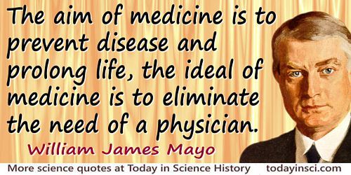 The aim of medicine is to prevent disease and prolong life, the ideal of medicine is to eliminate the need of a physician. William J. Mayo