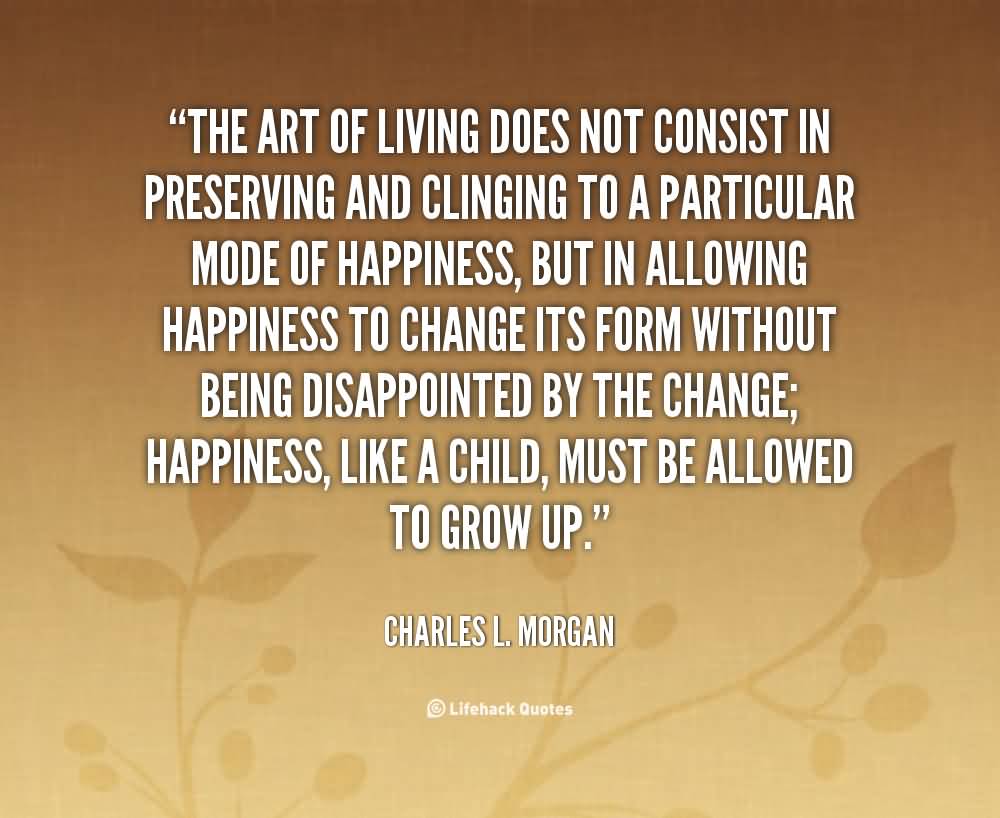 The art of living does not consist in preserving and clinging to a particular mode of happiness, but in allowing happiness to change its form without being … Charles L. Morgan