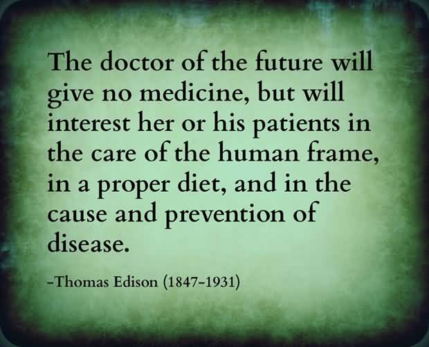 The doctor of the future will give no medication, but will interest his patients in the care of the human frame, diet and in the cause and prevention of disease. Thomas Edison