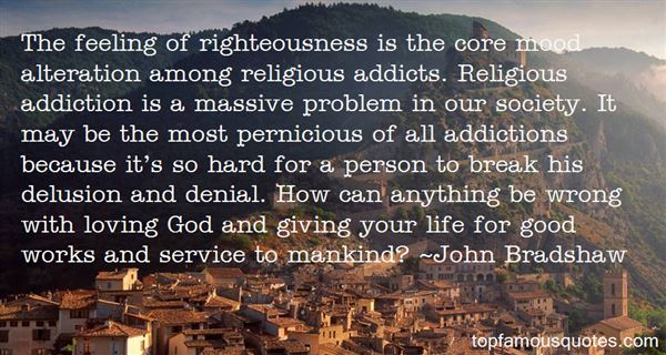 The feeling of righteousness is the core mood alteration among religious addicts. Religious addiction is a massive problem in our society. It may be the most ... John Bradshaw