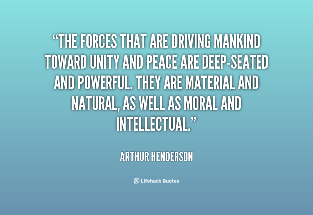 The forces that are driving mankind toward unity and peace are deep-seated and powerful. They are material and natural, as well as moral and intellectual. Arthur Henderson