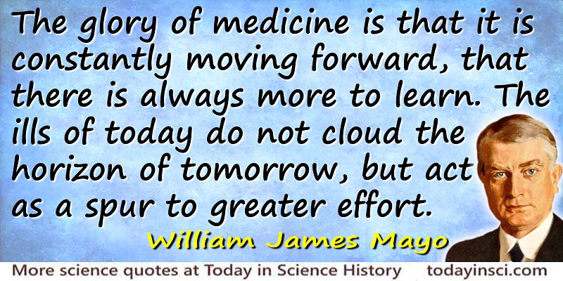 The glory of medicine is that it is constantly moving forward, that there is always more to learn. The ills of today do not cloud the horizon of tomorrow, but act as a spur .. William James Mayo
