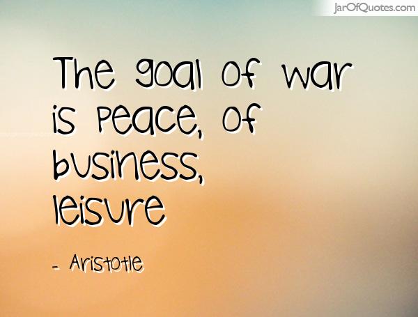 The goal of war is peace, of business, leisure. Aristotle