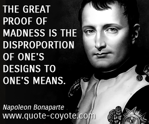 The great proof of madness is the disproportion of one's designs to one's means. Napoleon Bonaparte