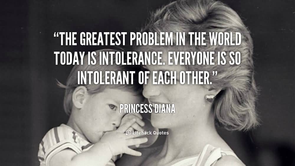 The greatest problem in the world today is intolerance. Everyone is so intolerant of each other. Princess Diana