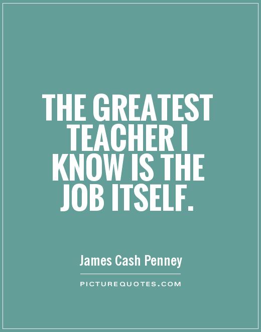 The greatest teacher i know is the job itself. James Cash Penney